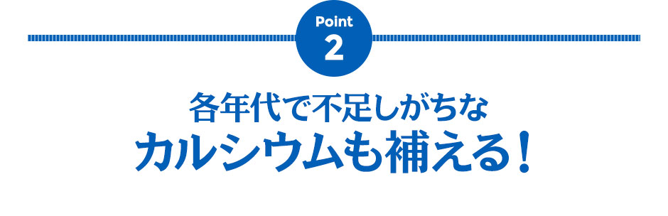 Point2 各年代で不足しがちなカルシウムも補える！