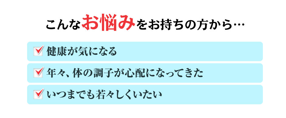 こんなお悩みをお持ちの方から… 健康が気になる 年々、体の調子が心配になってきた いつまでも若々しくいたい