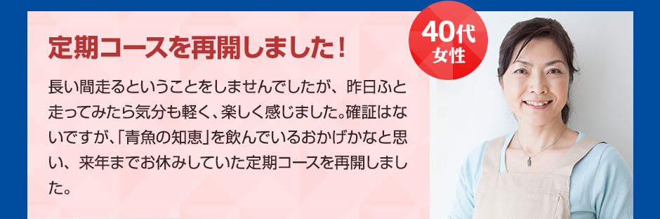 40代女性 定期コースを再開しました！ 長い間走るということをしませんでしたが、昨日ふと走ってみたら気分も軽く、楽しく感じました。確証はないですが、「青魚の知恵」を飲んでいるおかげかなと思い、来年までお休みしていた定期コースを再開しました。