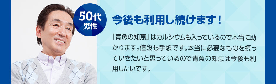 50代男性 今後も利用し続けます！ 「青魚の知恵」はカルシウムも入っているので本当に助かります。値段も手頃です。本当に必要なものを摂っていきたいと思っているので青魚の知恵は今後も利用したいです。