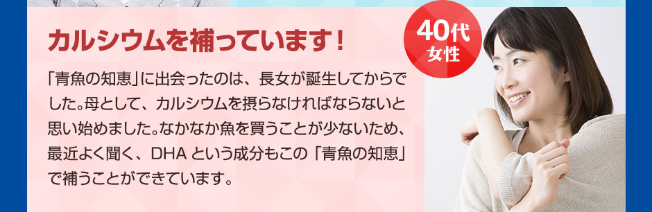 40代女性カルシウムを補っています！ 「青魚の知恵」に出会ったのは、長女が誕生してからでした。母として、カルシウムを摂らなければならないと思い始めました。なかなか魚を買うことが少ないため、最近よく聞く、DHAという成分もこの「青魚の知恵」で補うことができています。