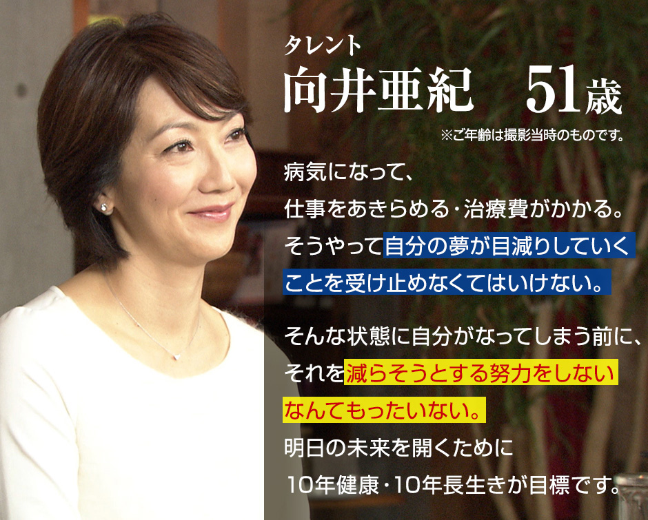 タレント 向井亜紀 51歳 病気になって、仕事をあきらめる・治療費がかかる。そうやって自分の夢が目減りしていくことを受け止めなくてはいけない。そんな状態に自分がなってしまう前に、それを減らそうとする努力をしないなんてもったいない。明日の未来を開くために10年健康・10年長生きが目標です。