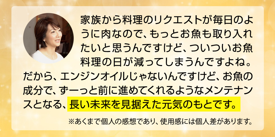 家族からのリクエストが毎日のように肉なので、ついついお魚料理の日が減ってしまうんですよね。だから、エンジンオイルじゃないんですけど、お魚の成分で、ずーっと前に進めてくれるようなメンテナンスとなる、長い未来を見据えた元気のもとです。※あくまで個人の感想であり、効果効能を保証するものではありません。