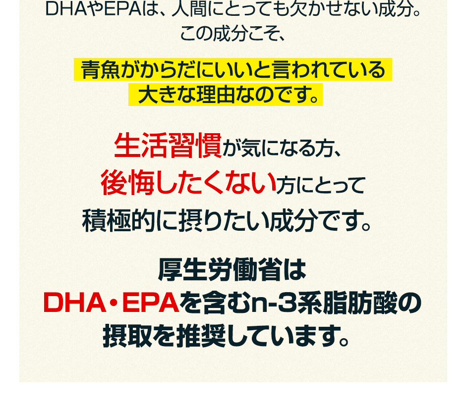 DHAやEPAは、人間にとっても欠かせない成分。この成分こそ、青魚がからだにいいと言われている大きな理由なのです。生活習慣が気になる方、後悔したくない方にとって積極的に摂りたい成分です。厚生労働省はDHA・EPAを含むn-3系脂肪酸の摂取を推奨しています。