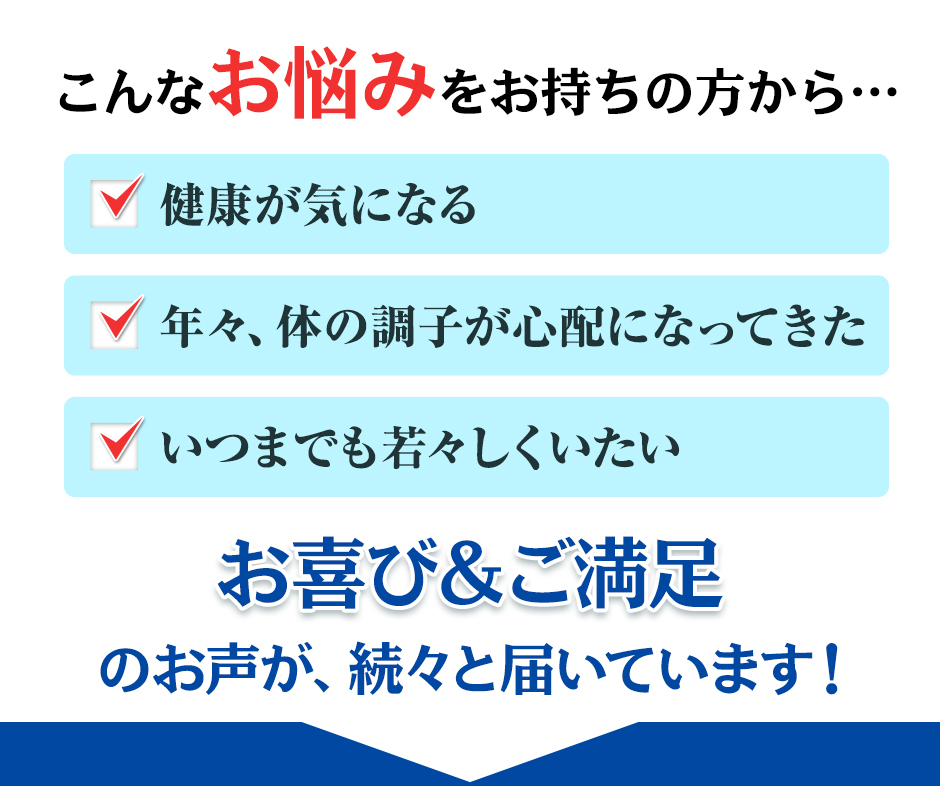 こんなお悩みをお持ちの方から 健康が気になる 年々、体の調子が心配になってきた いつまでも若々しくいたい お喜び＆ご満足のお声が、続々と届いています！