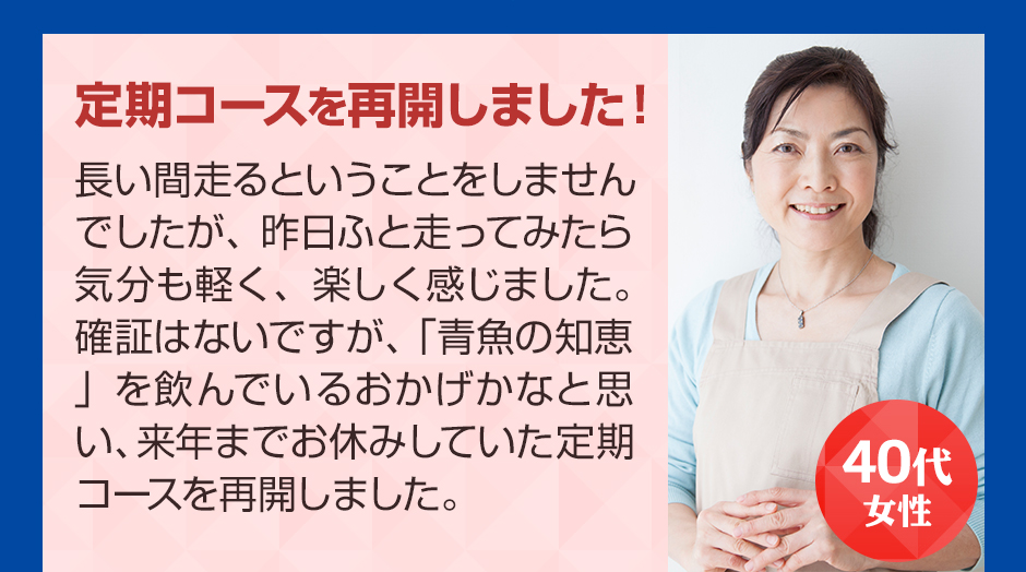 40代女性 定期コースを再開しました！ 長い間走るということをしませんでしたが、昨日ふと走ってみたら気分も軽く、楽しく感じました。確証はないですが、「青魚の知恵」を飲んでいるおかげかなと思い、来年までお休みしていた定期コースを再開しました。