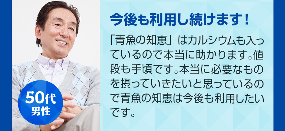 50代男性 今後も利用し続けます！ 「青魚の知恵」はカルシウムも入っているので本当に助かります。値段も手頃です。本当に必要なものを摂っていきたいと思っているので青魚の知恵は今後も利用したいです。