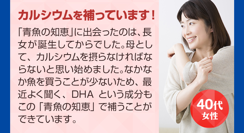 40代女性カルシウムを補っています！ 「青魚の知恵」に出会ったのは、長女が誕生してからでした。母として、カルシウムを摂らなければならないと思い始めました。なかなか魚を買うことが少ないため、最近よく聞く、DHAという成分もこの「青魚の知恵」で補うことができています。