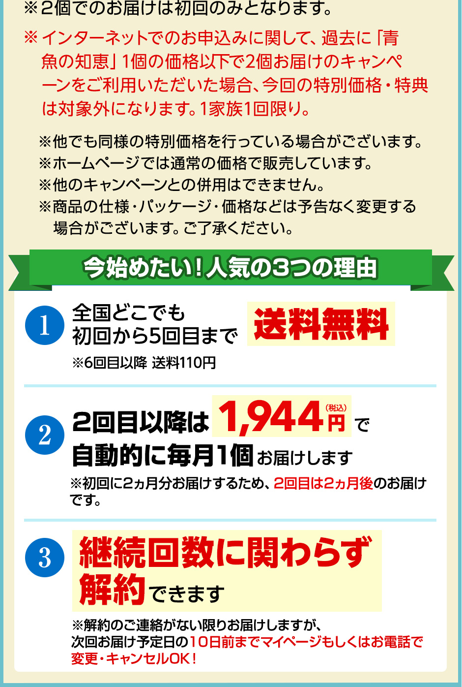 ※2個でのお届けは初回のみとなります。※インターネットでのお申込みに関して、過去に「青魚の知恵」1個の価格以下で2個お届けのキャンペーンをご利用いただいた場合、今回の特別価格・プレゼントは対象外になります。1家族1回限り。 ※ 他でも同様の特別価格を行っている場合がございます。※ホームページでは通常の価格で販売しています。 ※他のキャンペーンとの併用はできません。※商品の仕様・パッケージ・価格などは予告なく変更する場合がございます。ご了承ください。今始めたい！人気の3つの理由 1.全国どこでも送料無料※5回目以降送料110円 2.2回目以降は1,944円（税込）で自動的に毎月1個お届けします ※初回に2ヵ月分お届けするため、2回目は2ヵ月後のお届けです。3.継続回数に関わらず解約できます ※解約のご連絡がない限りお届けしますが、次回お届け予定日の10日前までマイページもしくはお電話で変更・キャンセルOK! 