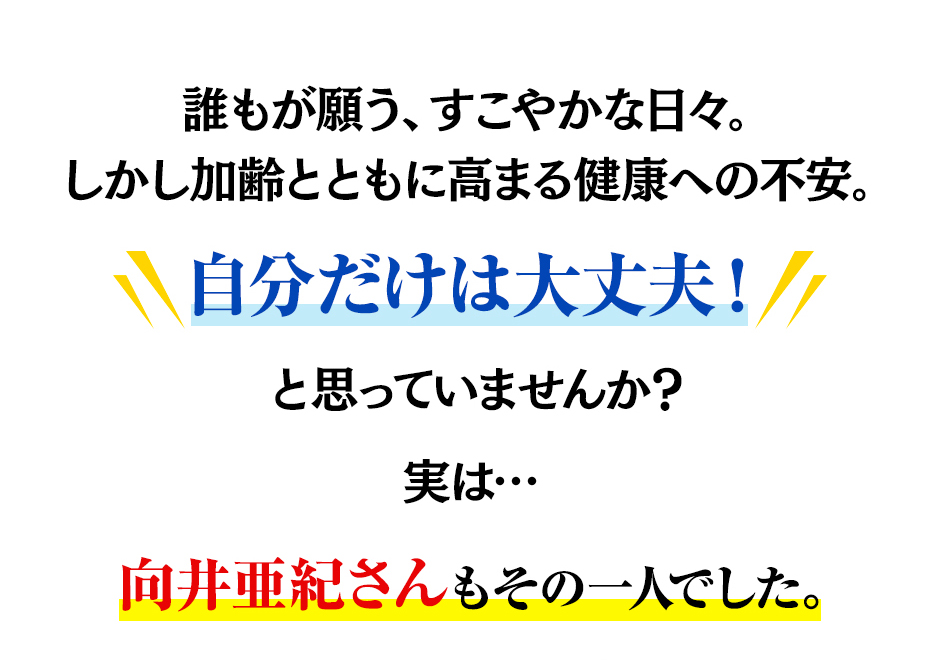 誰もが願う、すこやかな日々。しかし加齢とともに高まる健康への不安。自分だけは大丈夫！と思っていませんか？実は…向井亜紀さんもその一人でした。