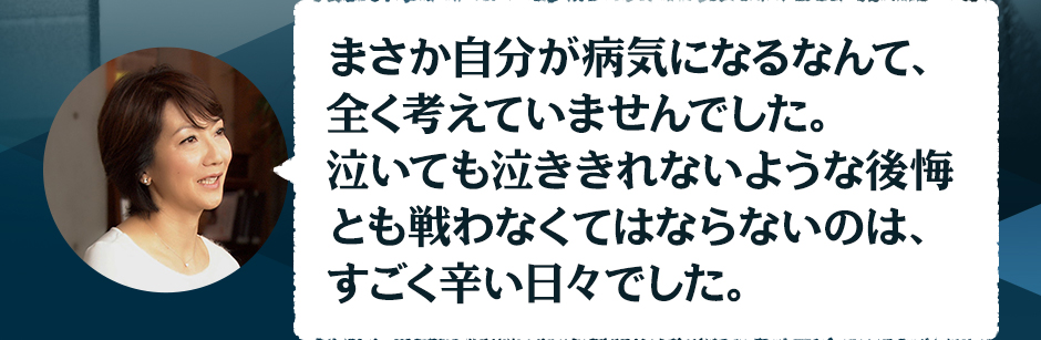 まさか自分が病気になるなんて、全く考えていませんでした。泣いても泣ききれないような後悔も戦わなくてはならないのは、すごく辛い日々でした。