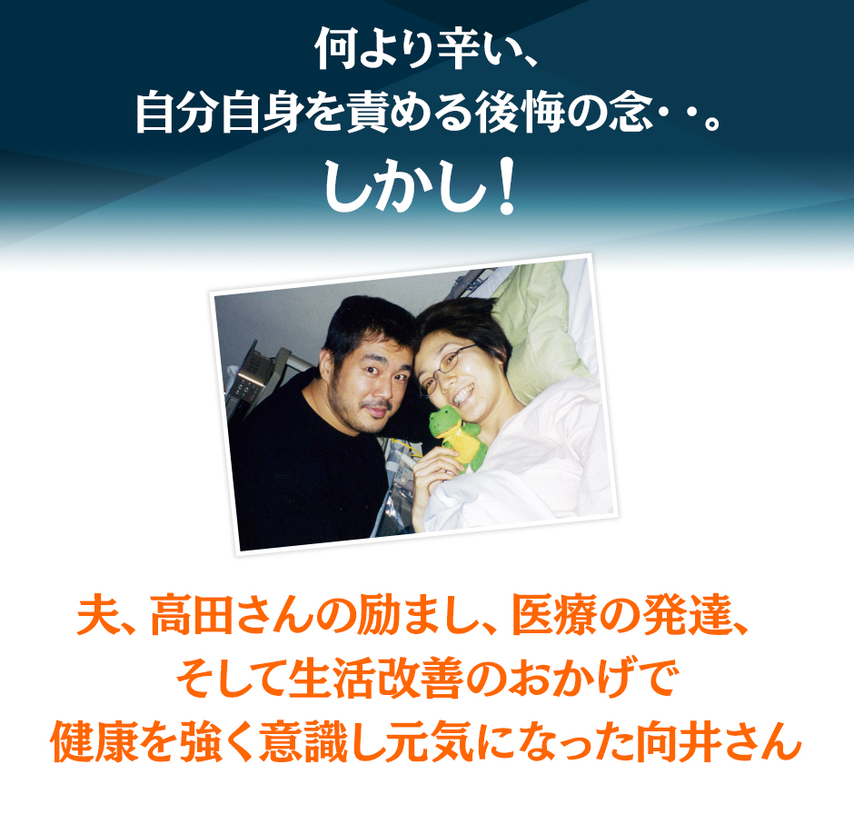 何より辛い、自分自身を責める後悔の念・・。しかし！夫、高田さんの励まし、医療の発達、そして生活改善のおかげで健康を強く意識し元気になった向井さん