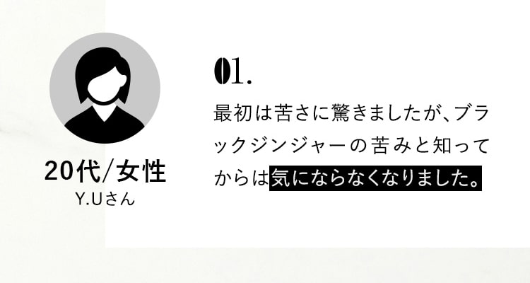 01.最初は苦さに驚きましたが、ブラックジンジャーの苦みと知ってからは気にならなくなりました。