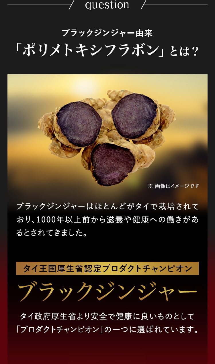 question 「ポリメトキシフラボン」とは？ ブラックジンジャーはほとんどがタイで栽培されており、1000年以上前から滋養や健康への働きがあるとされてきました。ブラックジンジャータイ政府厚生省より安全で健康に良いものとして 「プロダクトチャンピオン」の一つに選ばれています。