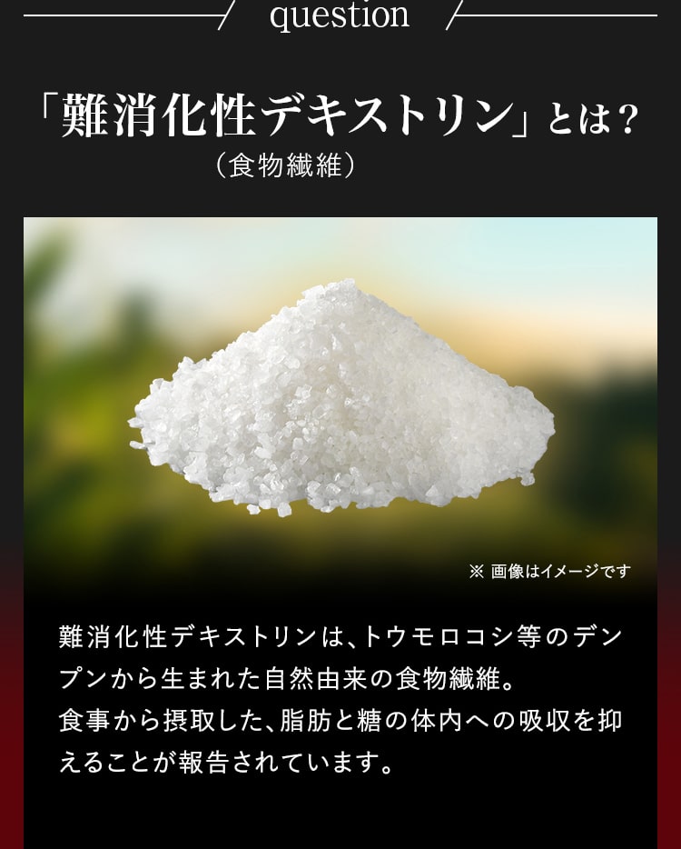 question「難消化性デキストリン」とは？（食物繊維）難消化性デキストリンは、トウモロコシ等のデンプンから生まれた自然由来の食物繊維。食事から摂取した、脂肪と糖の体内への吸収を抑えることが報告されています。