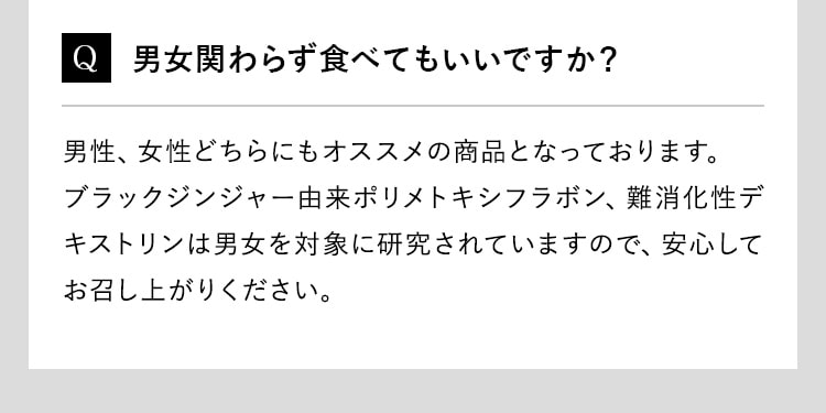 Q 男女関わらず食べてもいいですか？男性、女性どちらにもオススメの商品となっております。ブラックジンジャー由来ポリメトキシフラボン、難消化性デキストリンは男女を対象に研究されていますので、安心してお召し上がりください。
