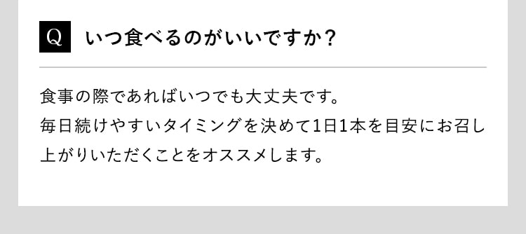 Q いつ食べるのがいいですか？食事の際であればいつでも大丈夫です。毎日続けやすいタイミングを決めて1日1本を目安にお召し上がりいただくことをオススメします。