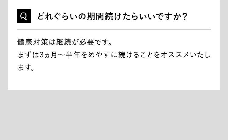 Q どれぐらいの期間続けたらいいですか？健康対策は継続が必要です。まずは3ヵ月～半年をめやすに続けることをオススメいたします。