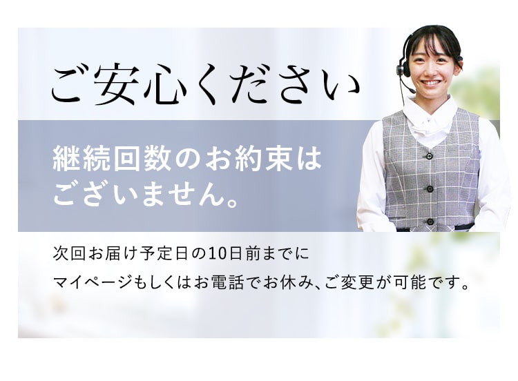 ご安心ください!継続回数のお約束はございません。次回お届け予定日の10日前までにマイページもしくはお電話でお休み、ご変更が可能です。