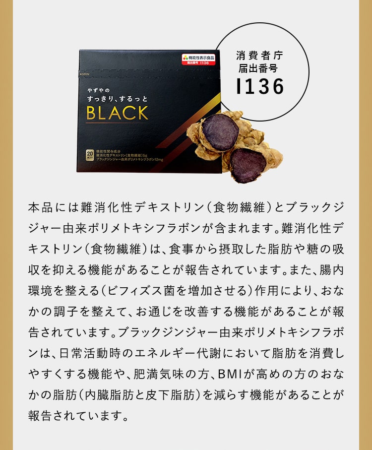 本品には難消化性デキストリン（食物繊維）とブラックジジャー由来ポリメトキシフラボンが含まれます。難消化性デキストリン（食物繊維）は、食事から摂取した脂肪や糖の吸収を抑える機能があることが報告されています。また、腸内環境を整える（ビフィズス菌を増加させる）作用により、おなかの調子を整えて、お通じを改善する機能があることが報告されています。ブラックジンジャー由来ポリメトキシフラボンは、日常活動時のエネルギー代謝において脂肪を消費しやすくする機能や、肥満気味の方、BMIが高めの方のおなかの脂肪（内臓脂肪と皮下脂肪）を減らす機能があることが報告されています。
								