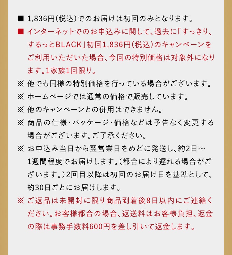■ 1,836円(税込)でのお届けは初回のみとなります。■ インターネットでのお申込みに関して、過去に「すっきり、するっとBLACK」初回1,836円(税込)のキャンペーンをご利用いただいた場合、今回の特別価格は対象外になり　 ます。1家族1回限り。※ 他でも同様の特別価格を行っている場合がございます。※ ホームページでは通常の価格で販売しています。※ 他のキャンペーンとの併用はできません。※ 商品の仕様・パッケージ・価格などは予告なく変更する 場合がございます。ご了承ください。※ お申込み当日から翌営業日をめどに発送し、約2日～1週間程度でお届けします。（都合により遅れる場合がご ざいます。）2回目以降は初回のお届け日を基準として、約30日ごとにお届けします。※ ご返品は未開封に限り商品到着後8日以内にご連絡ください。お客様都合の場合、返送料はお客様負担、返金の際は事務手数料600円を差し引いて返金します。