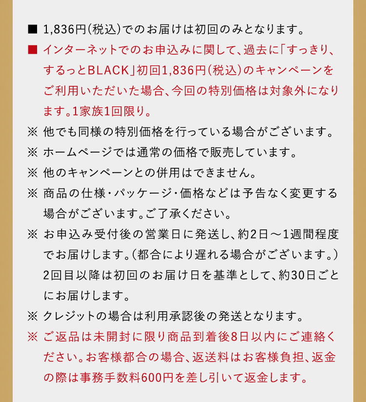 ■ 1,836円(税込)でのお届けは初回のみとなります。■ インターネットでのお申込みに関して、過去に「すっきり、するっとBLACK」初回1,836円(税込)のキャンペーンをご利用いただいた場合、今回の特別価格は対象外になり　 ます。1家族1回限り。※ 他でも同様の特別価格を行っている場合がございます。※ ホームページでは通常の価格で販売しています。※ 他のキャンペーンとの併用はできません。※ 商品の仕様・パッケージ・価格などは予告なく変更する 場合がございます。ご了承ください。※ お申込み当日から翌営業日をめどに発送し、約2日～1週間程度でお届けします。（都合により遅れる場合がご ざいます。）2回目以降は初回のお届け日を基準として、約30日ごとにお届けします。※ ご返品は未開封に限り商品到着後8日以内にご連絡ください。お客様都合の場合、返送料はお客様負担、返金の際は事務手数料600円を差し引いて返金します。
