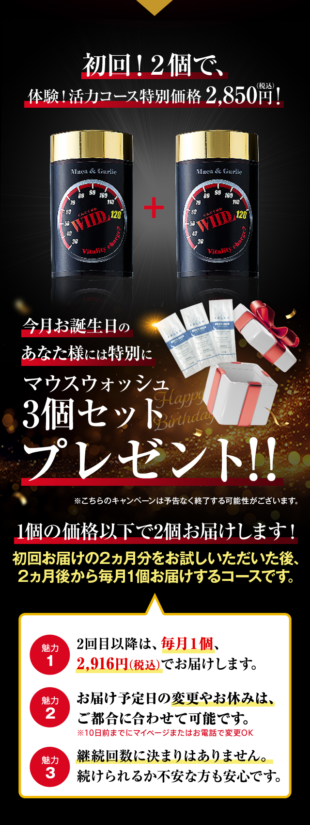 初回！2個で、体験！活力コース特別価格2,850円（税込）今月お誕生日のあなた様にはマウスウォッシュ3個セットプレゼント※こちらのキャンペーンは予告なく終了する可能性がございます。 1個の価格以下で2個お届けします！初回お届けの2カ月分をお試しいただいた後、2カ月後から毎月1個お届けするコースです。 魅力1 2回目以降は、毎月1個2,916円（税込）でお届けします。※1個 魅力2 お届け予定日の変更やお休みは、いつでもできます。魅力3 継続回数に決まりはありません。続けられるか不安な方も安心です。