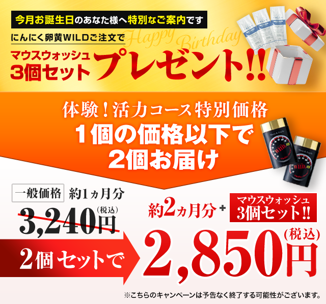 HAPPY BIRTHDAY‼ にんにく卵黄WILDご注文で「マウスウォッシュ3個セット」プレゼント‼ 体験！活力コース特別価格 1個の価格以下で2個お届け 一般価格約1ヵ月分3,240円（税込） 2個セットで約2ヵ月分！マウスウォッシュ3個セットプレゼント ＜約2ヵ月分＋マウスウォッシュ3個セット＞初回2個で2,850円(税込) ※こちらのキャンペーンは予告なく終了する可能性がございます。