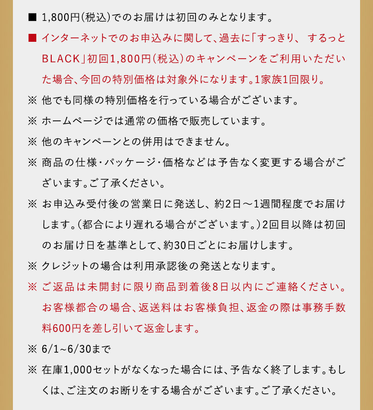 ■ 1,735円(税込)でのお届けは初回のみとなります。■ インターネットでのお申込みに関して、過去に「すっきり、するっとBLACK」初回1,735円(税込)のキャンペーンをご利用いただいた場合、今回の特別価格は対象外になり　 ます。1家族1回限り。※ 他でも同様の特別価格を行っている場合がございます。※ ホームページでは通常の価格で販売しています。※ 他のキャンペーンとの併用はできません。※ 商品の仕様・パッケージ・価格などは予告なく変更する 場合がございます。ご了承ください。※ お申込み当日から翌営業日をめどに発送し、約2日～1週間程度でお届けします。（都合により遅れる場合がご ざいます。）2回目以降は初回のお届け日を基準として、約30日ごとにお届けします。※ ご返品は未開封に限り商品到着後8日以内にご連絡ください。お客様都合の場合、返送料はお客様負担、返金の際は事務手数料600円を差し引いて返金します。