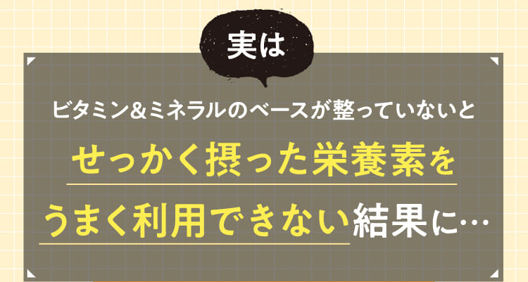 実はビタミン＆ミネラルのベースが整っていないとせっかく摂った栄養素をうまく利用できない結果に…