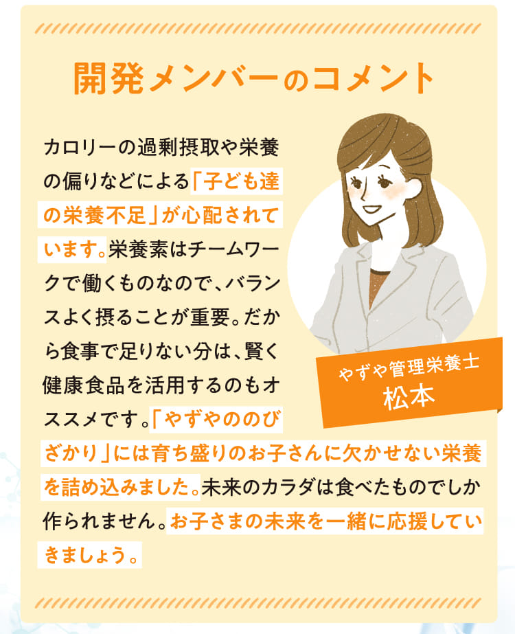 開発メンバーのコメント カロリーの過剰摂取や栄養の偏りなどによる「子ども達の栄養不足」が心配されています。