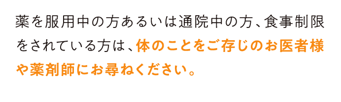 薬を服用中の方あるいは通院中の方、食事制限をされている方は、体のことをご存じのお医者様や薬剤師にお尋ねください。