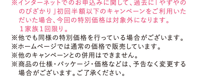 ※インターネットでのお申込みに関して、過去に「やずやののびざかり」初回半額以下のキャンペーンをご利用いただいた場合、今回の特別価格は対象外になります。…