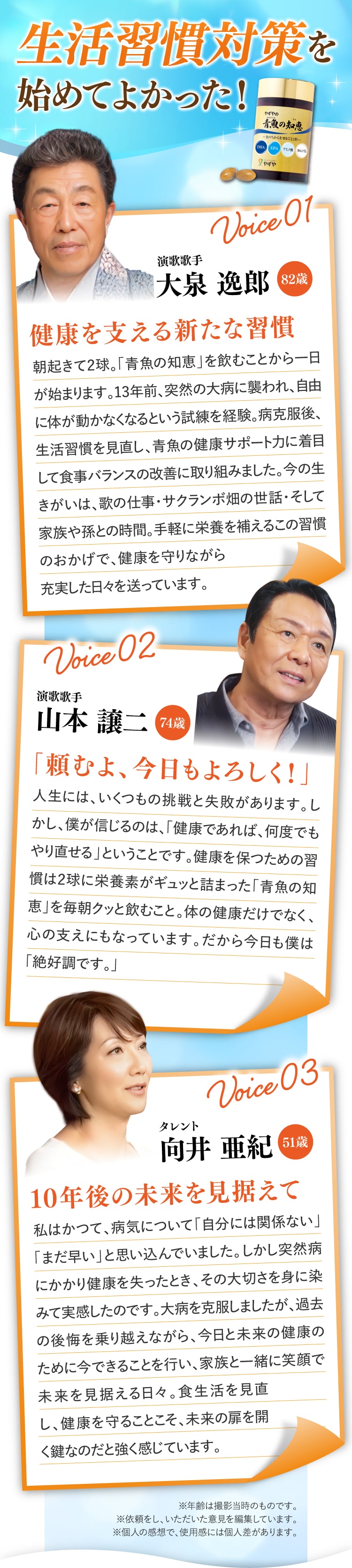 生活習慣対策を始めてよかった！
			Voice 01 タレント 向井 亜紀 51歳 10年後の未来を見据えて
			私はかつて、病気について「自分には関係ない」「まだ早い」と思い込んでいました。しかし突然病にかかり健康を失ったとき、その大切さを身に染みて実感したのです。病気は完治しましたが、過去の後悔を乗り越えながら、今日と未来の健康のために今できることを行い、家族と一緒に笑顔で未来を見据える日々。食生活を見直し、健康を守ることこそ、未来の扉を開く鍵なのだと強く感じています。
			Voice 02 演歌歌手 大泉 逸郎 82歳 健康を支える新たな習慣
			朝起きて2球。「青魚の知恵」を飲むことから一日が始まります。13年前、突然の大病に襲われ、自由に体が動かなくなるという試練を経験。病克服後、生活習慣を見直し、青魚の健康サポート力に着目して食事バランスの改善に取り組みました。今の生きがいは、歌の仕事・サクランボ畑の世話・そして家族や孫との時間。手軽に栄養を補えるこの習慣のおかげで、健康を守りながら充実した日々を送っています。
			Voice 03 演歌歌手 山本 譲二 74歳 「頼むよ、今日もよろしく！」
			人生には、いくつもの挑戦と失敗があります。しかし、僕が信じるのは、「健康であれば、何度でもやり直せる」ということです。健康を保つための習慣は2球に栄養素がギュッと詰まった「青魚の知恵」を毎朝クッと飲むこと。体の健康だけでなく、心の支えにもなっています。だから今日も僕は「絶好調です。」