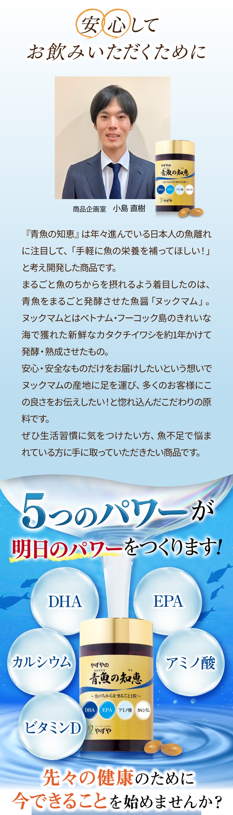 安心してお飲みいただくために
			『青魚の知恵』は年々進んでいる日本人の魚離れに注目して、「手軽に魚の栄養を補ってほしい！」と考え開発した商品です。
まるごと魚のちからを摂れるよう着目したのは、青魚をまるごと発酵させた魚醤「ヌックマム」。ヌックマムとはベトナム・フーコック島のきれいな海で獲れた新鮮なカタクチイワシを約1年かけて発酵・熟成させたもの。
安心・安全なものだけをお届けしたいという想いでヌックマムの産地に足を運び、多くのお客様にこの良さをお伝えしたい！と惚れ込んだこだわりの原料です。
ぜひ生活習慣に気をつけたい方、魚不足で悩まれている方に手に取っていただきたい商品です。
5つのパワーが明日のパワーをつくります！先々の健康のために今できることを始めませんか？