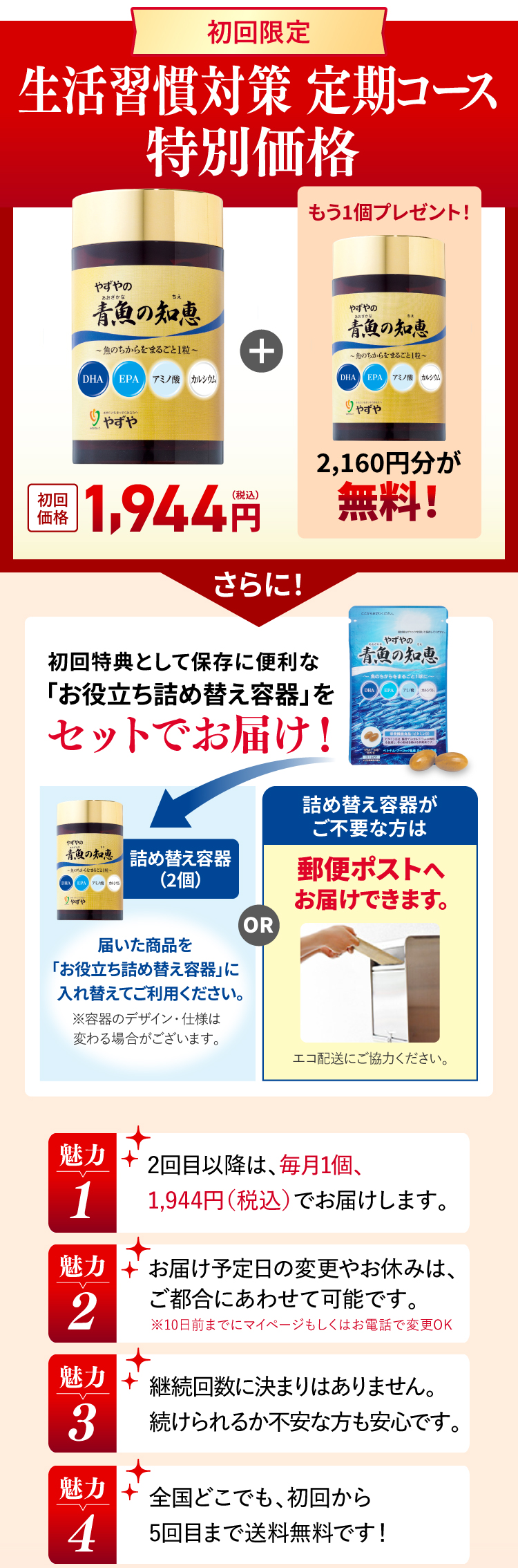 初回限定 生活習慣対策 定期コース特別価格 初回価格1,944円
			もう1個プレゼント！2,160円分が無料！
			さらに！初回特典として保存に便利な「お役立ち詰め替え容器」プレゼント！詰め替え容器（2個）届いた商品を
			「お役立ち詰め替え容器」に入れ替えてご利用ください。※容器のデザイン・仕様は変わる場合がございます。
			詰め替え容器がご不要な方は郵便ポストへお届けできます。エコ配送にご協力ください。
			魅力1 2回目以降は、毎月1個、1,944円（税込）でお届けします。
			魅力2 お届け予定日の変更やお休みは、ご都合にあわせて可能です。※10日前までにマイページもしくはお電話で変更OK
			魅力3 継続回数に決まりはありません。続けられるか不安な方も安心です。
			魅力4 全国どこでも、初回から5回目まで送料無料です！