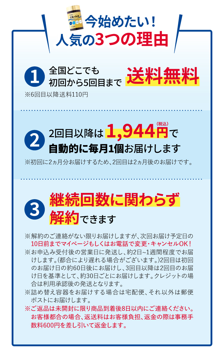 今始めたい！人気の3つの理由
			①全国どこでも初回から5回目まで送料無料※6回目以降送料110円
			②2回目以降は1,944円（税込）で自動的に毎月1個お届けします※初回に2ヵ月分お届けするため、2回目は2ヵ月後のお届けです。
			③継続回数に関わらず解約できます
			※解約のご連絡がない限りお届けしますが、次回お届け予定日の　10日前までマイページもしくはお電話で変更・キャンセルOK！
※お申込み当日から翌営業日をめどに発送し、約2日~1週間程度　でお届けします。(都合により遅れる場合がございます。)2回目　は初回のお届け日の約60日後にお届けし、3回目以降は2回目　のお届け日を基準として、約30日ごとにお届けします。
※詰め替え容器をお届けする場合は宅配便、それ以外は郵便　ポストにお届けします。
※ご返品は未開封に限り商品到着後8日以内にご連絡ください。　お客様都合の場合、返送料はお客様負担、返金の際は事務手　数料600円を差し引いて返金します。
