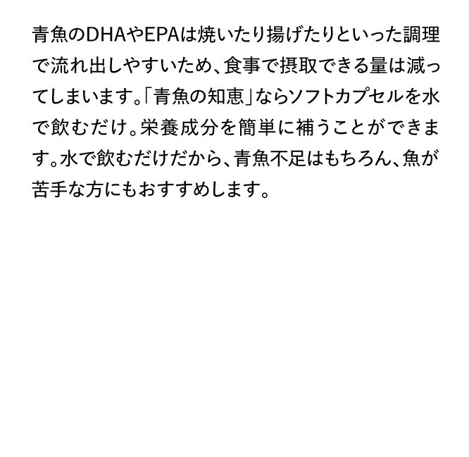 青魚のDHAやEPAは焼いたり揚げたりといった調理で流れ出しやすいため、食事で摂取できる量は減ってしまいます。「青魚の知恵」ならソフトカプセルを水で飲むだけ。栄養成分を簡単に補うことができます。水で飲むだけだから、青魚不足はもちろん、魚が苦手な方にもおすすめします。