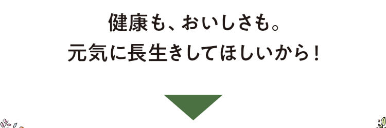 健康も、おいしさも。元気に長生きしてほしいから！