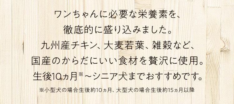 ワンちゃんに必要な栄養素を、徹底的に盛り込みました。九州産チキン、大麦若葉、雑穀など、国産のからだにいい食材を贅沢に使用。