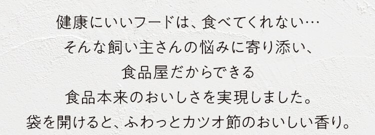 健康にいいフードは、食べてくれない…そんな飼い主さんの悩みに寄り添い食品屋だからできる食品本来のおいしさを実現しました。袋を開けると、ふわっとカツオ節のおいしい香り。