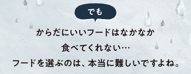 [でも]からだにいいフードはなかなか食べてくれない…フードを選ぶのは、本当に難しいですよね。
