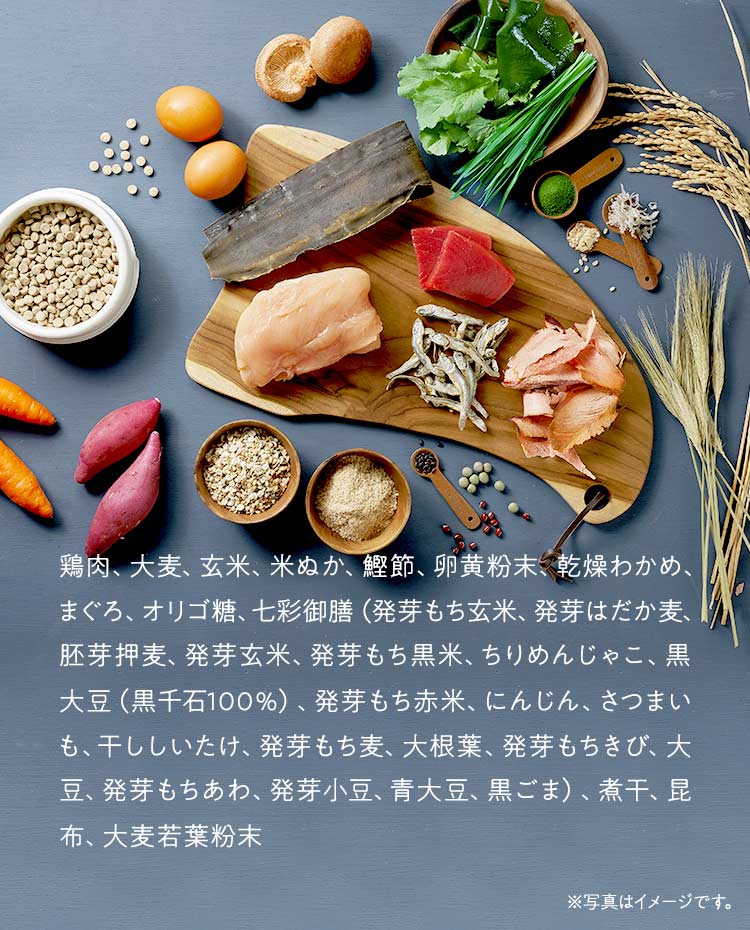 鶏肉、大麦、玄米、米ぬか、鰹節、卵黄粉末、乾燥わかめ、まぐろ、オリゴ糖、七彩御膳（発芽もち玄米、発芽はだか麦、胚芽押麦、発芽玄米、発芽もち黒米、ちりめんじゃこ、黒大豆（黒千石100％）、発芽もち赤米、にんじん、さつまいも、干ししいたけ、発芽もち麦、大根葉、発芽もちきび、大豆、発芽もちあわ、発芽小豆、青大豆、黒ごま）、煮干、昆布、大麦若葉粉末