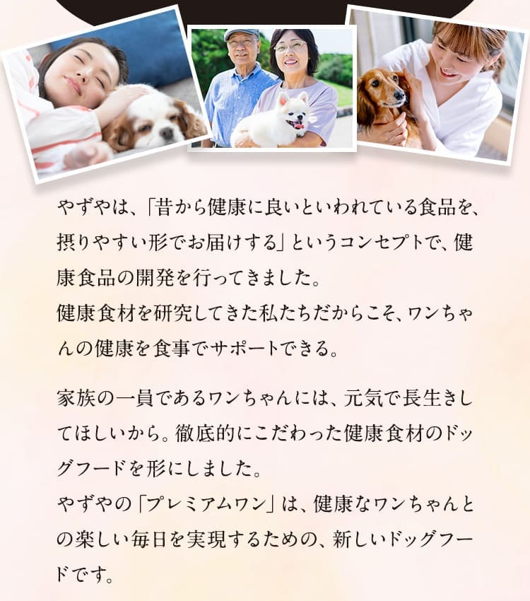 やずやは、「昔から健康に良いといわれている食品を、摂りやすい形でお届けする」というコンセプトで、健康食品の開発を行ってきました。健康食材を研究してきた私たちだからこそ、ワンちゃんの健康を食事でサポートできる。
