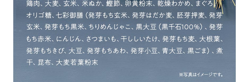 鶏肉、大麦、玄米、米ぬか、鰹節、卵黄粉末、乾燥わかめ、まぐろ、オリゴ糖、七彩御膳（発芽もち玄米、発芽はだか麦、胚芽押麦、発芽玄米、発芽もち黒米、ちりめんじゃこ、黒大豆（黒千石100％）、発芽もち赤米、にんじん、さつまいも、干ししいたけ、発芽もち麦、大根葉、発芽もちきび、大豆、発芽もちあわ、発芽小豆、青大豆、黒ごま）、煮干、昆布、大麦若葉粉末