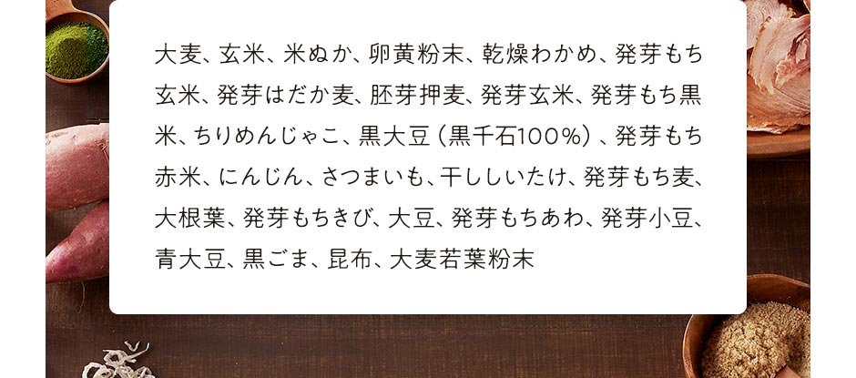 大麦、玄米、米ぬか、卵黄粉末、乾燥わかめ、発芽もち玄米、発芽はだか麦、胚芽押麦、発芽玄米、発芽もち黒米、ちりめんじゃこ、黒大豆(黒千石100%)、発芽もち赤米、にんじん、さつまいも、干ししいたけ、発芽もち麦、大根葉、発芽もちきび、大豆、発芽もちあわ、発芽小豆、青大豆、黒ごま、昆布、大麦若葉粉末