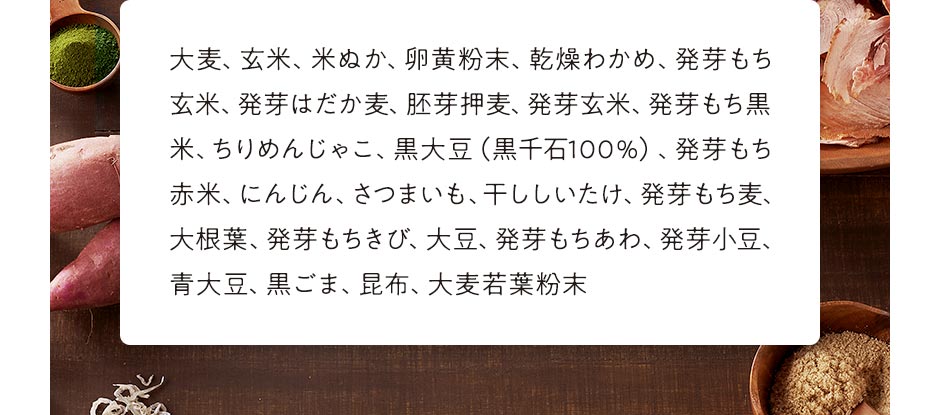 大麦、玄米、米ぬか、卵黄粉末、乾燥わかめ、発芽もち玄米、発芽はだか麦、胚芽押麦、発芽玄米、発芽もち黒米、ちりめんじゃこ、黒大豆（黒千石100％）、発芽もち赤米、にんじん、さつまいも、干ししいたけ、発芽もち麦、大根葉、発芽もちきび、大豆、発芽もちあわ、発芽小豆、青大豆、黒ごま、昆布、大麦若葉粉末