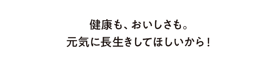 健康も、おいしさも。元気に長生きしてほしいから!