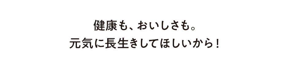 健康も、おいしさも。元気に長生きしてほしいから！