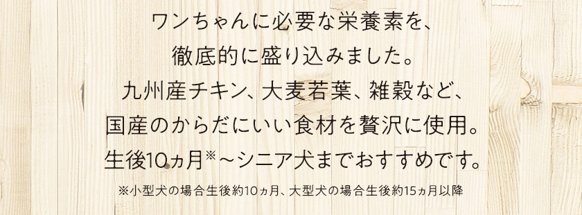 ワンちゃんに必要な栄養素を、徹底的に盛り込みました。九州産チキン、大麦若葉、雑穀など、国産のからだにいい食材を贅沢に使用。生後10ヵ月~シニア犬までおすすめです。